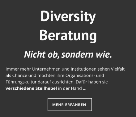Diversity Beratung Nicht ob, sondern wie.  Immer mehr Unternehmen und Institutionen sehen Vielfalt als Chance und möchten ihre Organisations- und Führungskultur darauf ausrichten. Dafür haben sie verschiedene Stellhebel in der Hand …  MEHR ERFAHREN